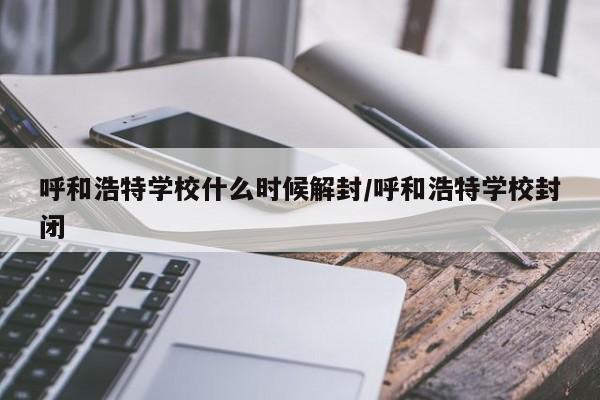 呼和浩特学校什么时候解封/呼和浩特学校封闭
