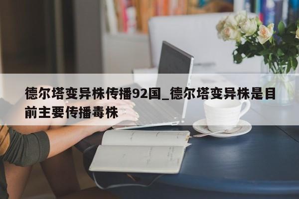德尔塔变异株传播92国_德尔塔变异株是目前主要传播毒株