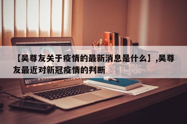 【吴尊友关于疫情的最新消息是什么】,吴尊友最近对新冠疫情的判断