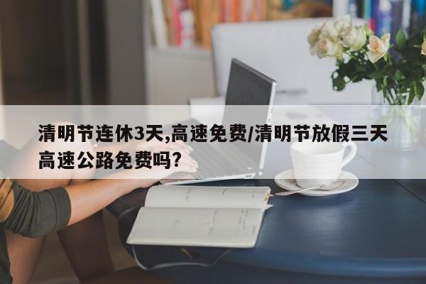 清明节连休3天,高速免费/清明节放假三天高速公路免费吗?