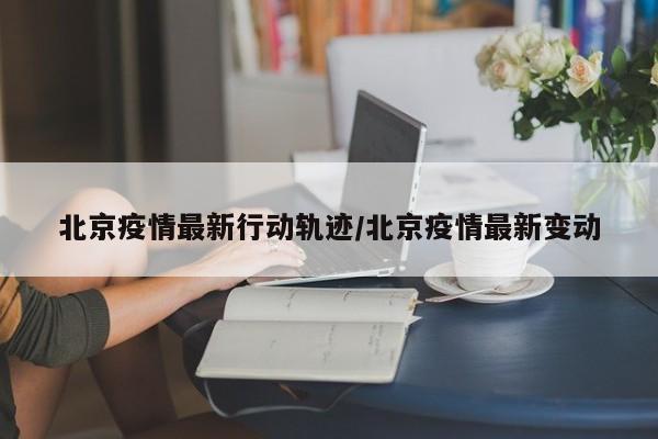 北京疫情最新行动轨迹/北京疫情最新变动