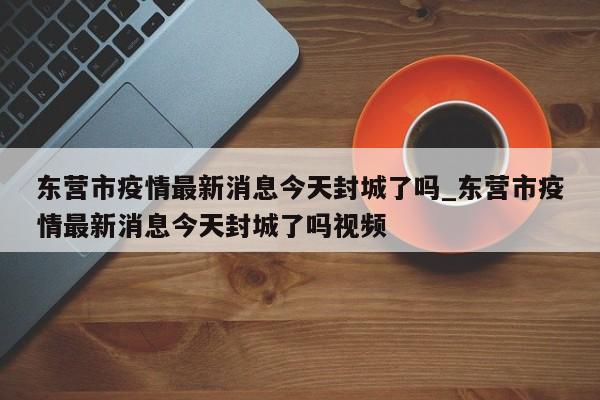 东营市疫情最新消息今天封城了吗_东营市疫情最新消息今天封城了吗视频