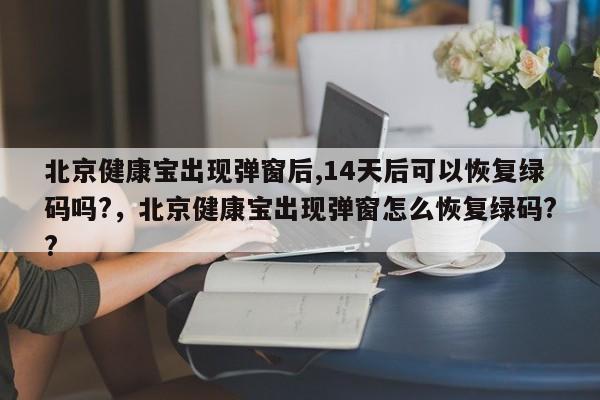 北京健康宝出现弹窗后,14天后可以恢复绿码吗?，北京健康宝出现弹窗怎么恢复绿码??