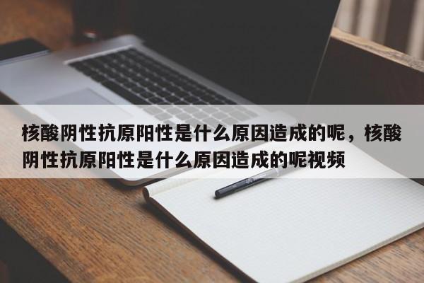 核酸阴性抗原阳性是什么原因造成的呢，核酸阴性抗原阳性是什么原因造成的呢视频