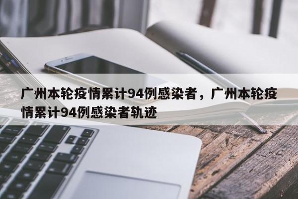 广州本轮疫情累计94例感染者，广州本轮疫情累计94例感染者轨迹