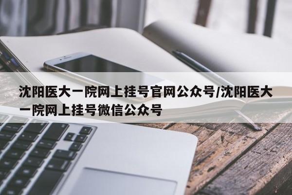 沈阳医大一院网上挂号官网公众号/沈阳医大一院网上挂号微信公众号