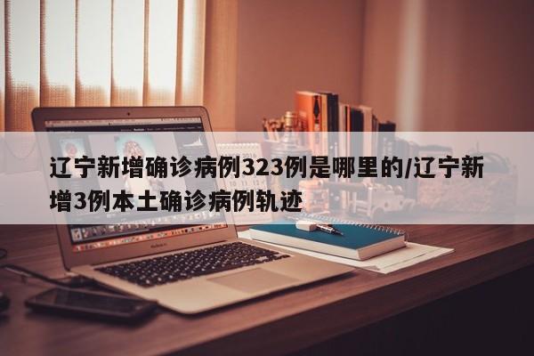 辽宁新增确诊病例323例是哪里的/辽宁新增3例本土确诊病例轨迹