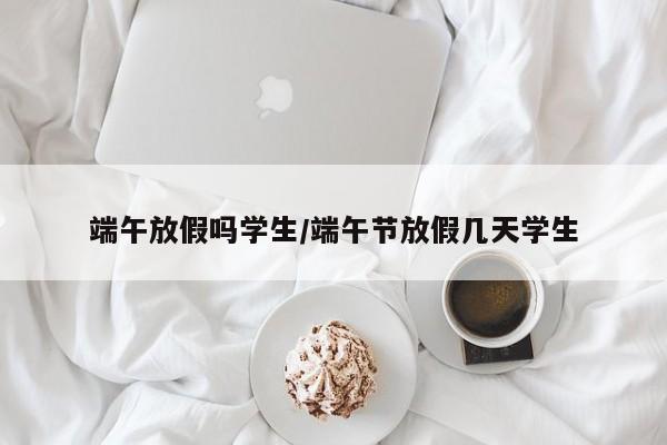 端午放假吗学生/端午节放假几天学生