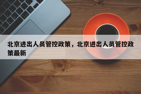 北京进出人员管控政策，北京进出人员管控政策最新