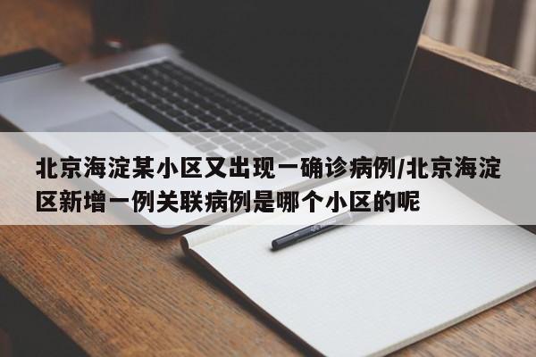 北京海淀某小区又出现一确诊病例/北京海淀区新增一例关联病例是哪个小区的呢