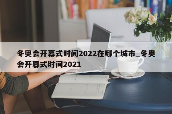冬奥会开幕式时间2022在哪个城市_冬奥会开幕式时间2021