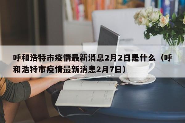 呼和浩特市疫情最新消息2月2日是什么（呼和浩特市疫情最新消息2月7日）