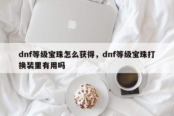 dnf等级宝珠怎么获得，dnf等级宝珠打换装里有用吗