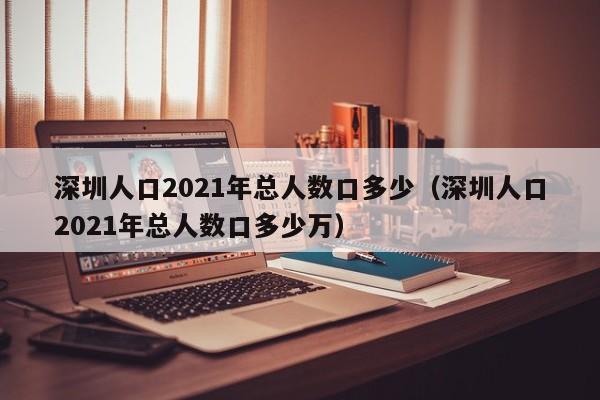 深圳人口2021年总人数口多少（深圳人口2021年总人数口多少万）