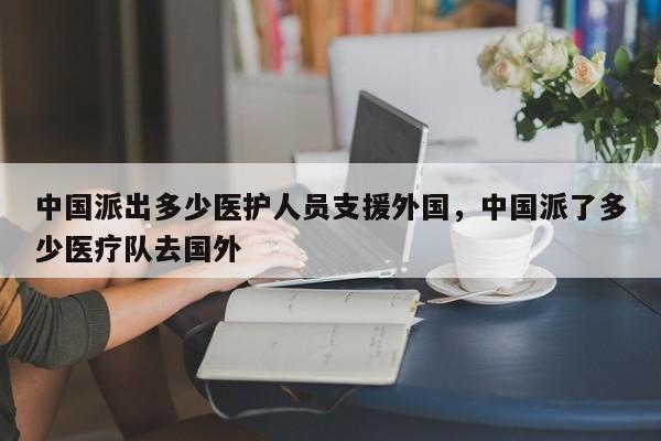 中国派出多少医护人员支援外国，中国派了多少医疗队去国外