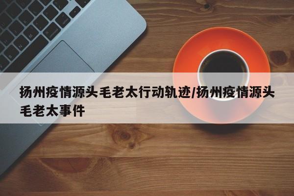 扬州疫情源头毛老太行动轨迹/扬州疫情源头毛老太事件
