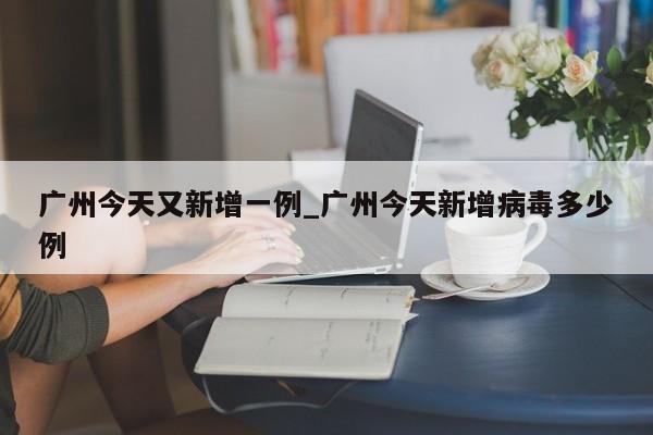广州今天又新增一例_广州今天新增病毒多少例