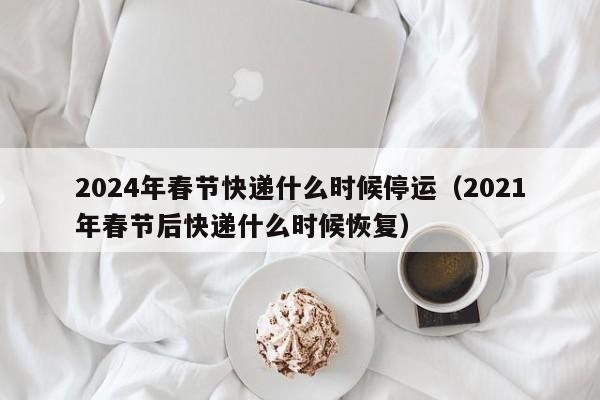 2024年春节快递什么时候停运（2021年春节后快递什么时候恢复）