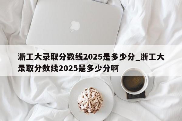 浙工大录取分数线2025是多少分_浙工大录取分数线2025是多少分啊