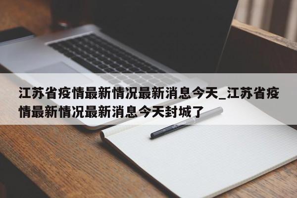 江苏省疫情最新情况最新消息今天_江苏省疫情最新情况最新消息今天封城了