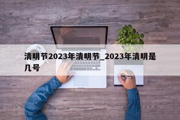 清明节2023年清明节_2023年清明是几号