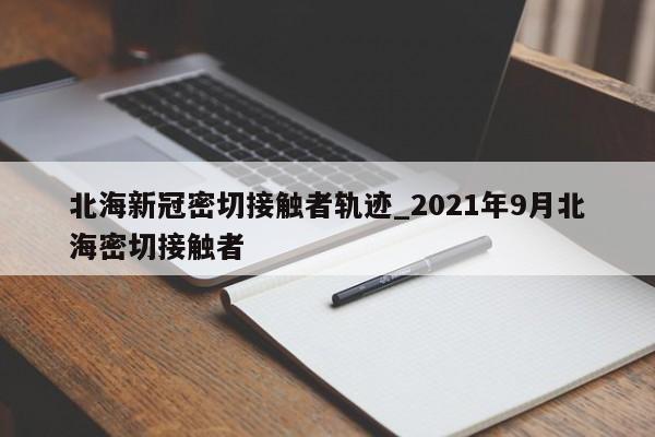 北海新冠密切接触者轨迹_2021年9月北海密切接触者
