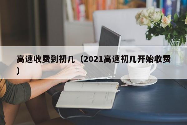 高速收费到初几（2021高速初几开始收费）