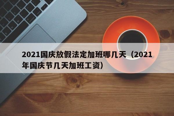 2021国庆放假法定加班哪几天（2021年国庆节几天加班工资）