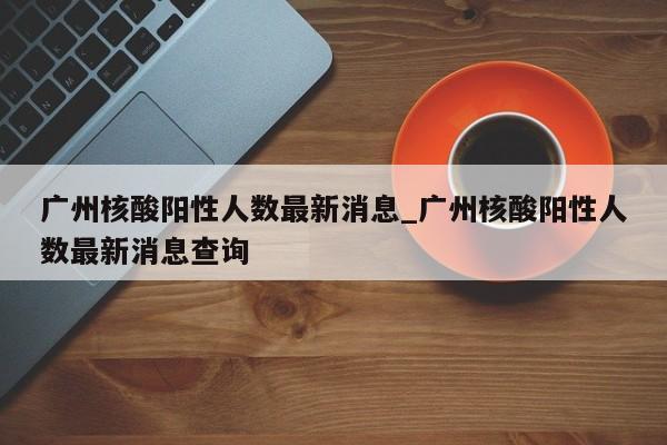 广州核酸阳性人数最新消息_广州核酸阳性人数最新消息查询