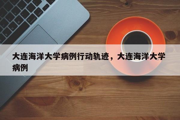 大连海洋大学病例行动轨迹，大连海洋大学 病例
