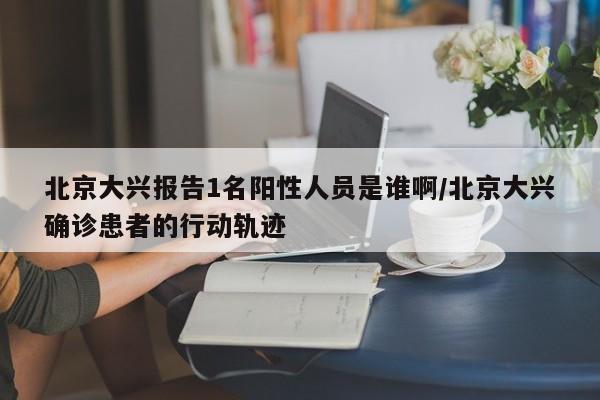 北京大兴报告1名阳性人员是谁啊/北京大兴确诊患者的行动轨迹