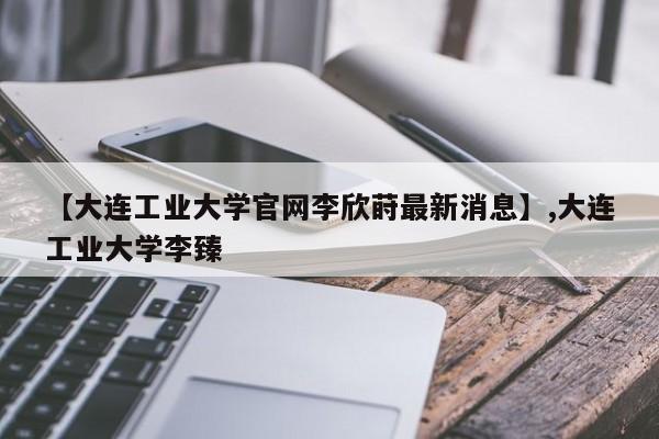 【大连工业大学官网李欣莳最新消息】,大连工业大学李臻