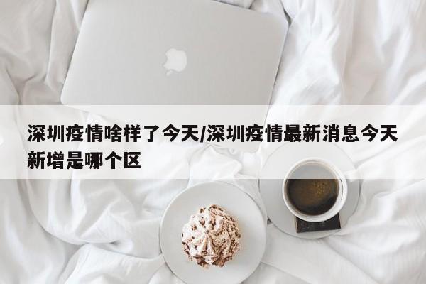 深圳疫情啥样了今天/深圳疫情最新消息今天新增是哪个区