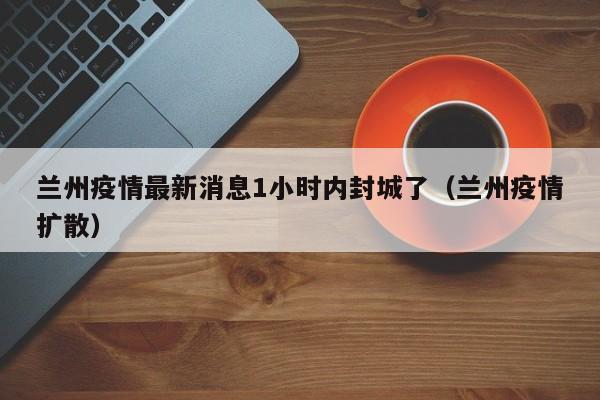 兰州疫情最新消息1小时内封城了（兰州疫情扩散）