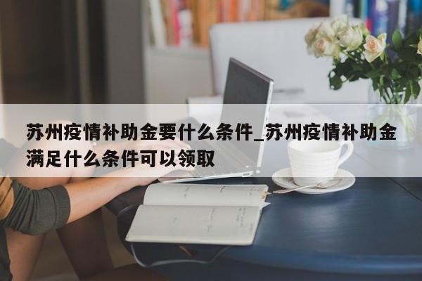 苏州疫情补助金要什么条件_苏州疫情补助金满足什么条件可以领取