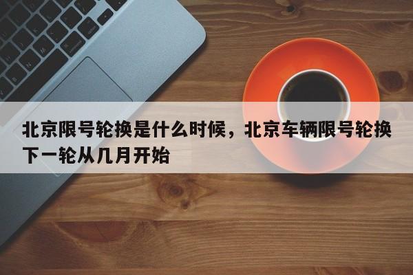 北京限号轮换是什么时候，北京车辆限号轮换下一轮从几月开始