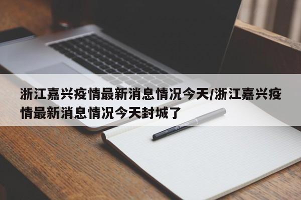 浙江嘉兴疫情最新消息情况今天/浙江嘉兴疫情最新消息情况今天封城了
