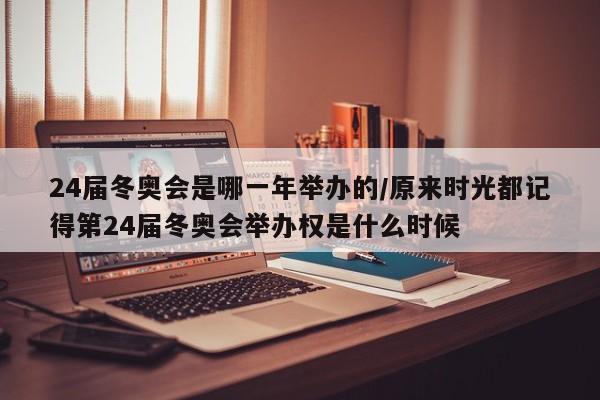 24届冬奥会是哪一年举办的/原来时光都记得第24届冬奥会举办权是什么时候