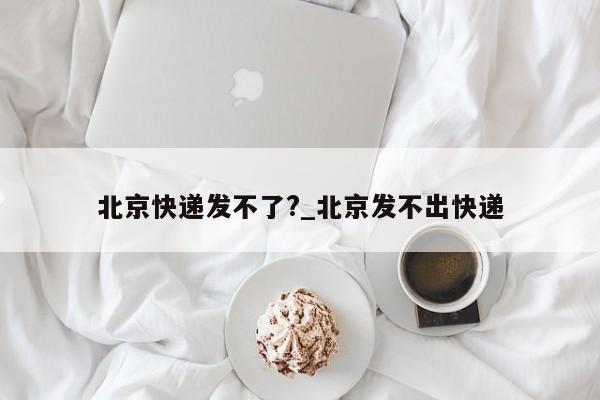 北京快递发不了?_北京发不出快递