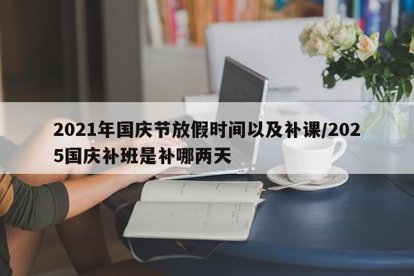 2021年国庆节放假时间以及补课/2025国庆补班是补哪两天