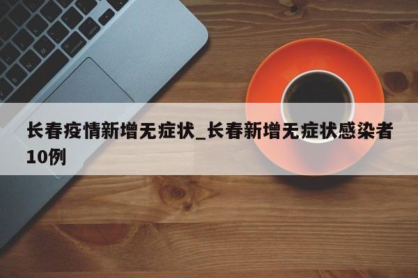 长春疫情新增无症状_长春新增无症状感染者10例