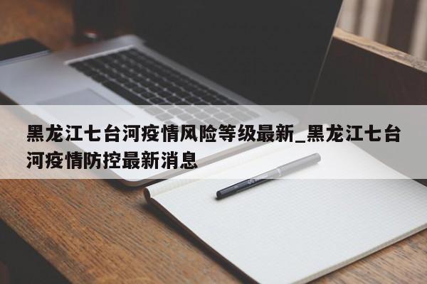 黑龙江七台河疫情风险等级最新_黑龙江七台河疫情防控最新消息