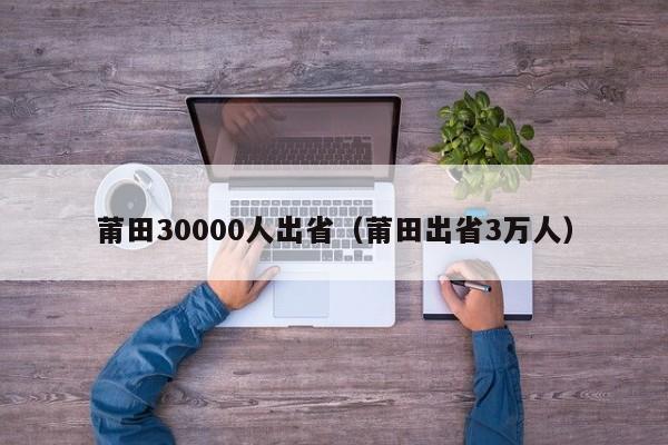 莆田30000人出省（莆田出省3万人）