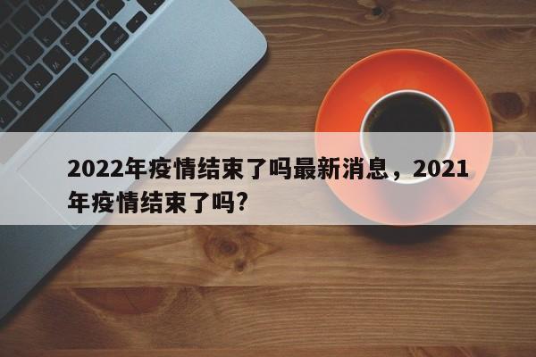 2022年疫情结束了吗最新消息，2021年疫情结束了吗?