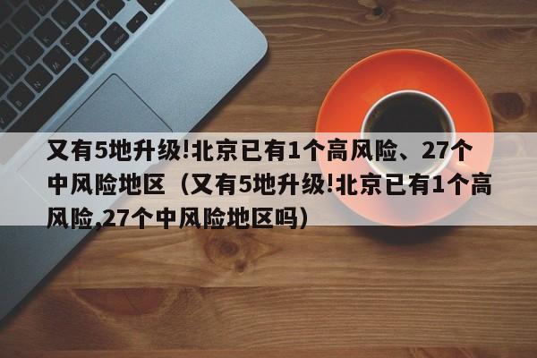 又有5地升级!北京已有1个高风险、27个中风险地区（又有5地升级!北京已有1个高风险,27个中风险地区吗）
