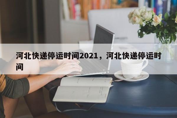 河北快递停运时间2021，河北快递停运时间