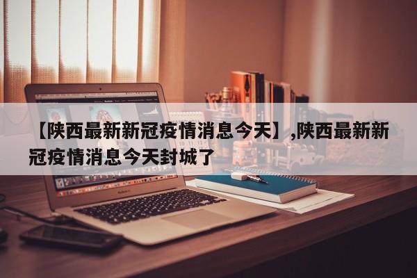 【陕西最新新冠疫情消息今天】,陕西最新新冠疫情消息今天封城了