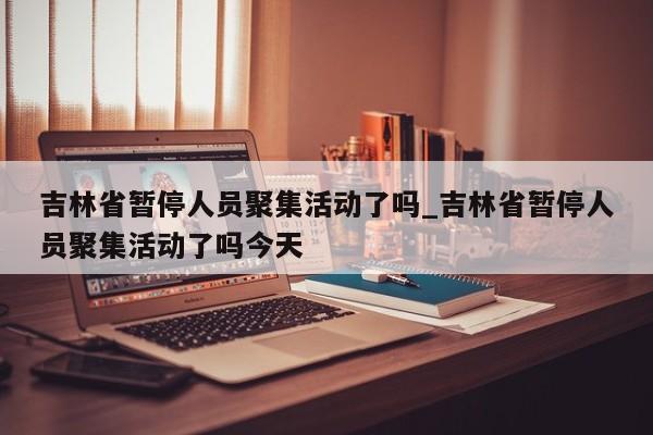 吉林省暂停人员聚集活动了吗_吉林省暂停人员聚集活动了吗今天