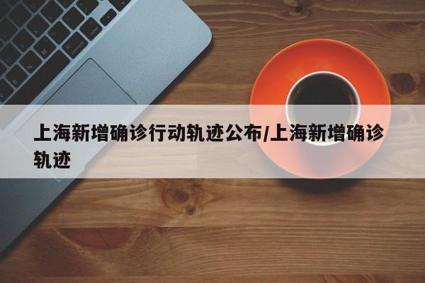 上海新增确诊行动轨迹公布/上海新增确诊 轨迹