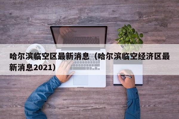 哈尔滨临空区最新消息（哈尔滨临空经济区最新消息2021）